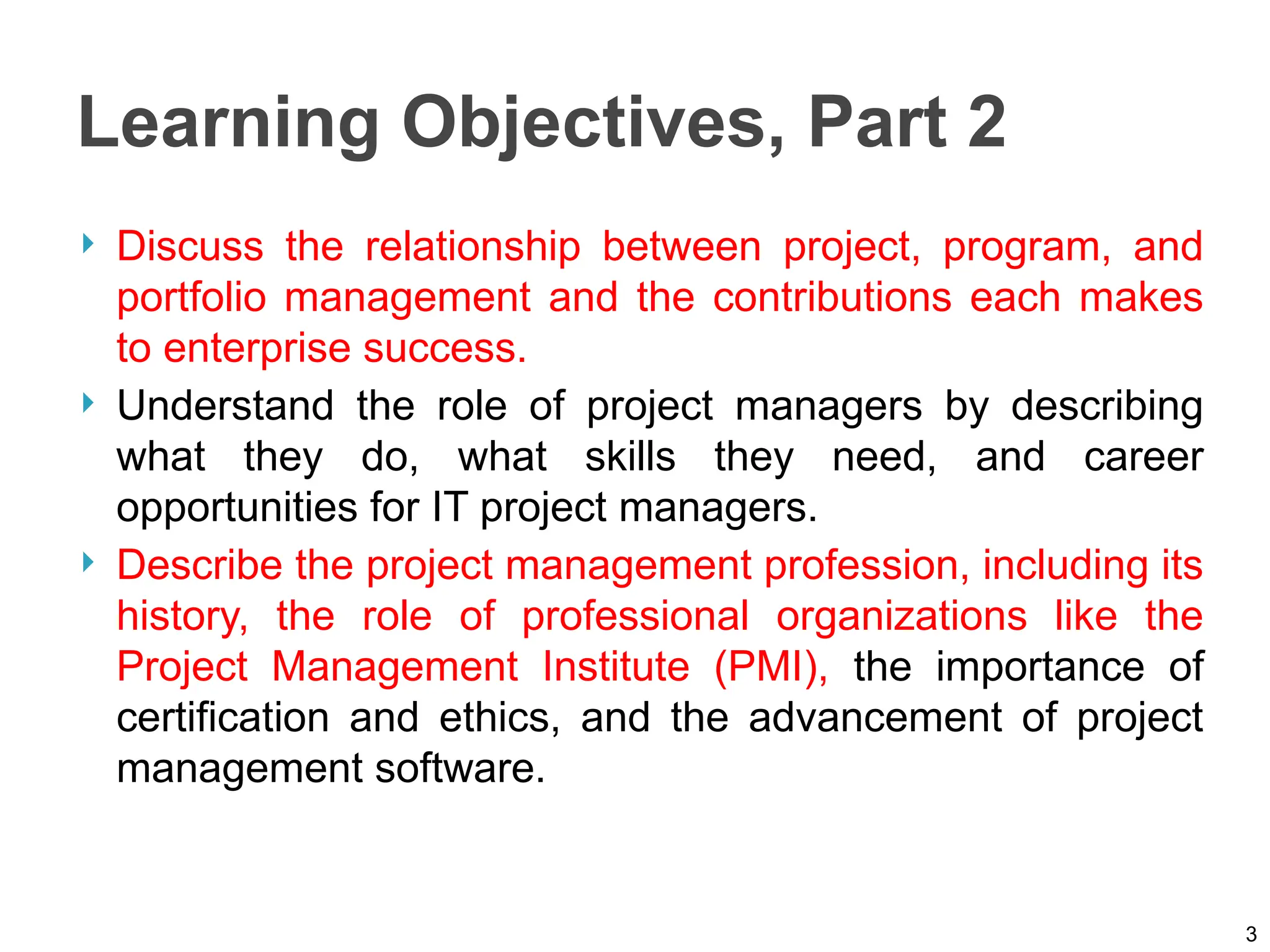 Learning Objectives, Part 2
 Discuss the relationship between project, program, and
portfolio management and the contributions each makes
to enterprise success.
 Understand the role of project managers by describing
what they do, what skills they need, and career
opportunities for IT project managers.
 Describe the project management profession, including its
history, the role of professional organizations like the
Project Management Institute (PMI), the importance of
certification and ethics, and the advancement of project
management software.
3
 