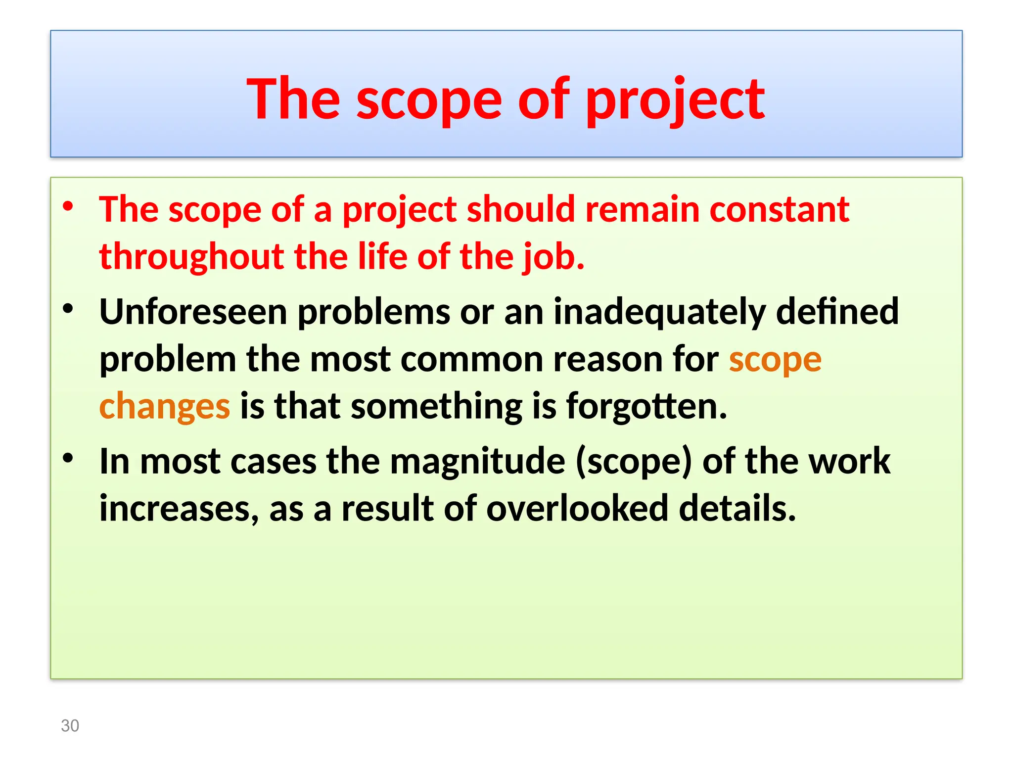 The scope of project
• The scope of a project should remain constant
throughout the life of the job.
• Unforeseen problems or an inadequately defined
problem the most common reason for scope
changes is that something is forgotten.
• In most cases the magnitude (scope) of the work
increases, as a result of overlooked details.
30
 