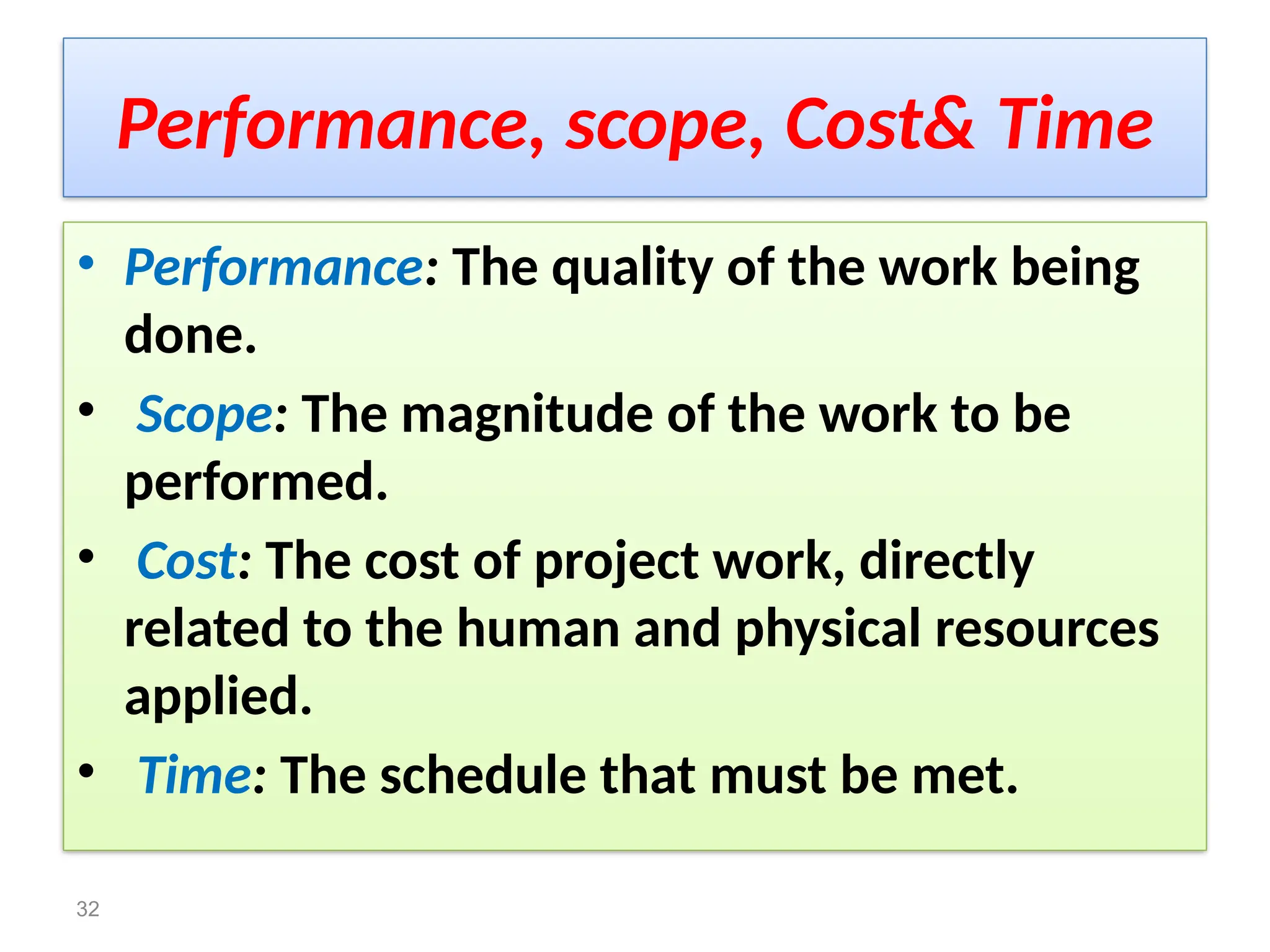 Performance, scope, Cost& Time
• Performance: The quality of the work being
done.
• Scope: The magnitude of the work to be
performed.
• Cost: The cost of project work, directly
related to the human and physical resources
applied.
• Time: The schedule that must be met.
32
 