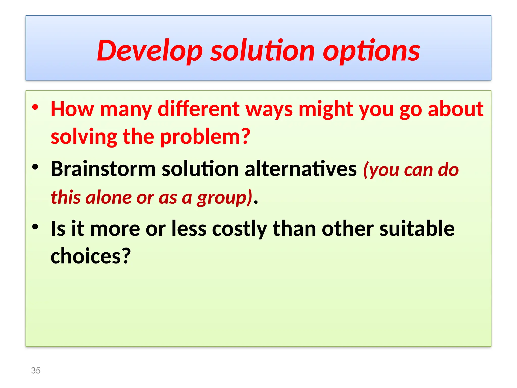 Develop solution options
• How many different ways might you go about
solving the problem?
• Brainstorm solution alternatives (you can do
this alone or as a group).
• Is it more or less costly than other suitable
choices?
35
 