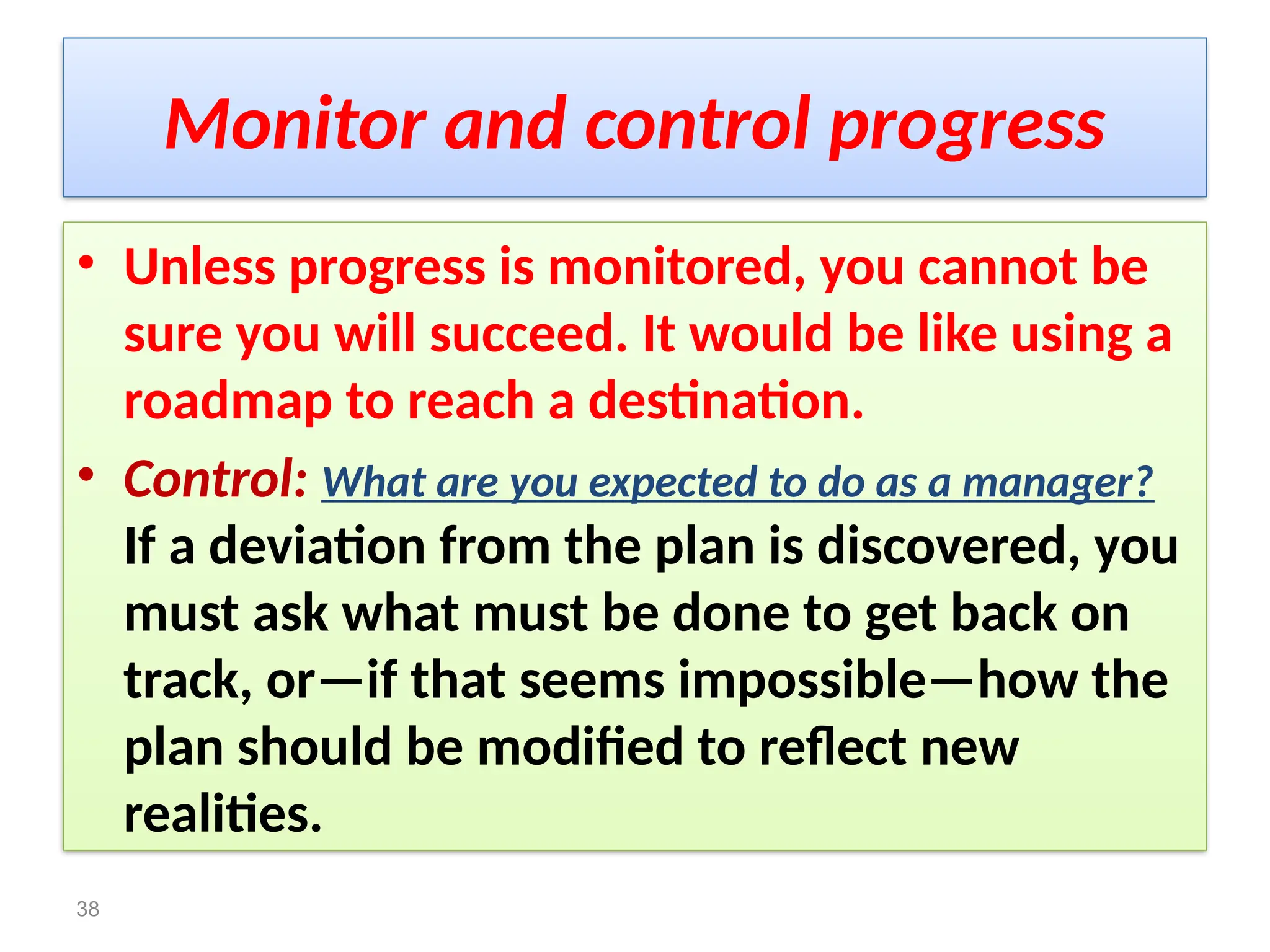Monitor and control progress
• Unless progress is monitored, you cannot be
sure you will succeed. It would be like using a
roadmap to reach a destination.
• Control: What are you expected to do as a manager?
If a deviation from the plan is discovered, you
must ask what must be done to get back on
track, or—if that seems impossible—how the
plan should be modified to reflect new
realities.
38
 