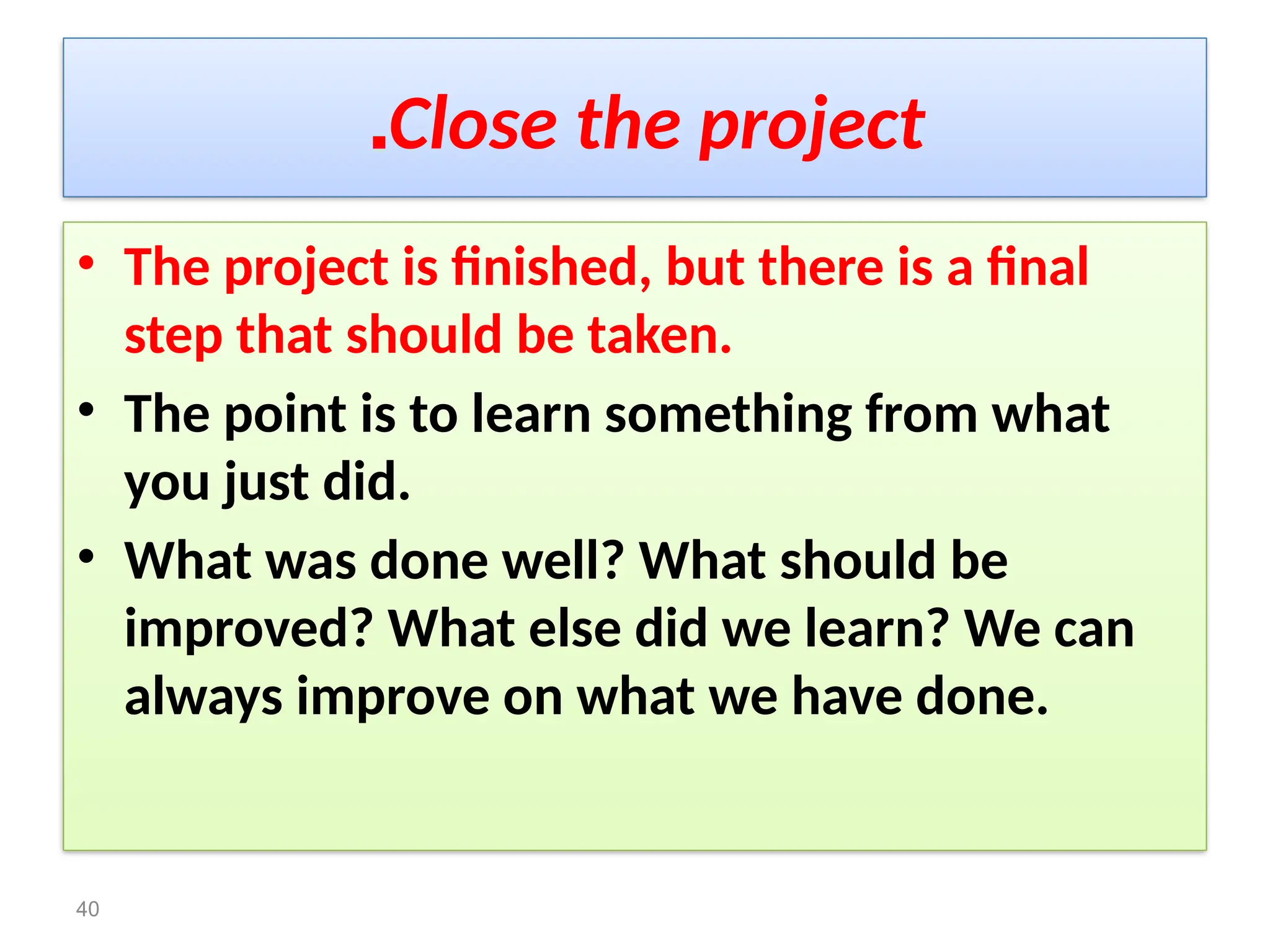 Close the project
.
• The project is finished, but there is a final
step that should be taken.
• The point is to learn something from what
you just did.
• What was done well? What should be
improved? What else did we learn? We can
always improve on what we have done.
40
 