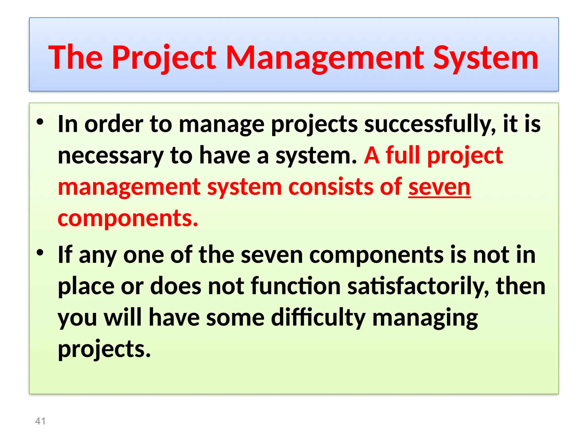 The Project Management System
• In order to manage projects successfully, it is
necessary to have a system. A full project
management system consists of seven
components.
• If any one of the seven components is not in
place or does not function satisfactorily, then
you will have some difficulty managing
projects.
41
 