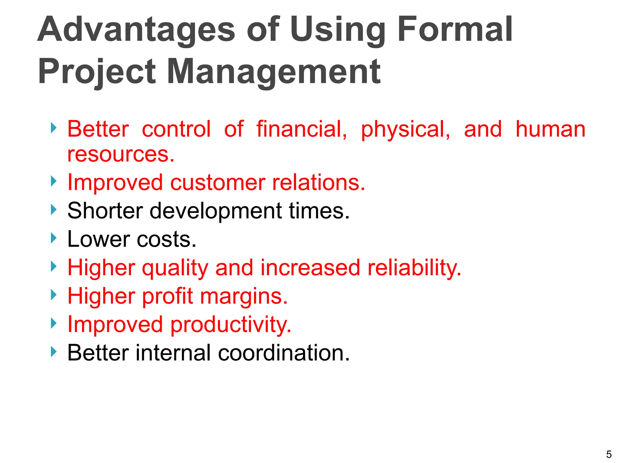 Advantages of Using Formal
Project Management
 Better control of financial, physical, and human
resources.
 Improved customer relations.
 Shorter development times.
 Lower costs.
 Higher quality and increased reliability.
 Higher profit margins.
 Improved productivity.
 Better internal coordination.
5
 