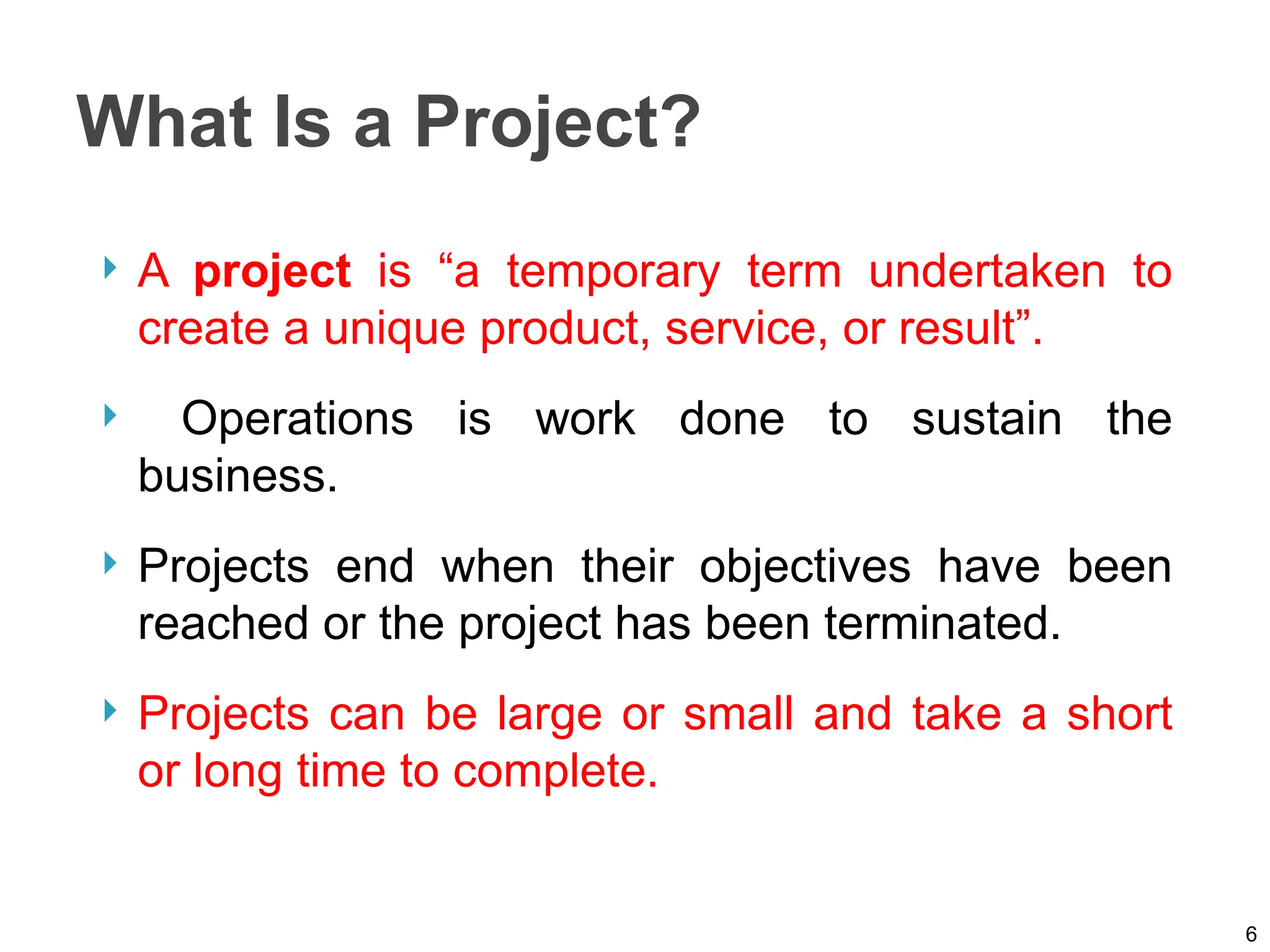 What Is a Project?
 A project is “a temporary term undertaken to
create a unique product, service, or result”.
 Operations is work done to sustain the
business.
 Projects end when their objectives have been
reached or the project has been terminated.
 Projects can be large or small and take a short
or long time to complete.
6
 