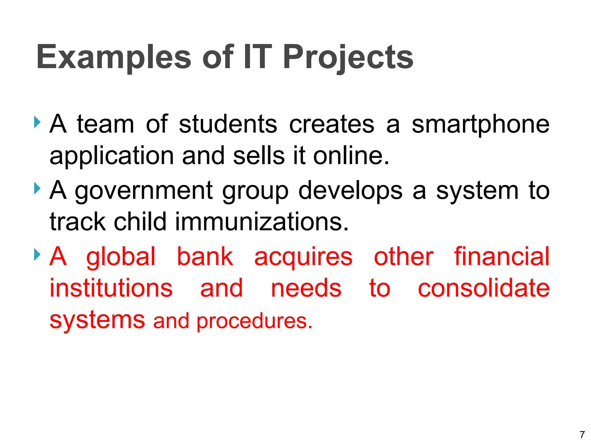 Examples of IT Projects
 A team of students creates a smartphone
application and sells it online.
 A government group develops a system to
track child immunizations.
 A global bank acquires other financial
institutions and needs to consolidate
systems and procedures.
7
 