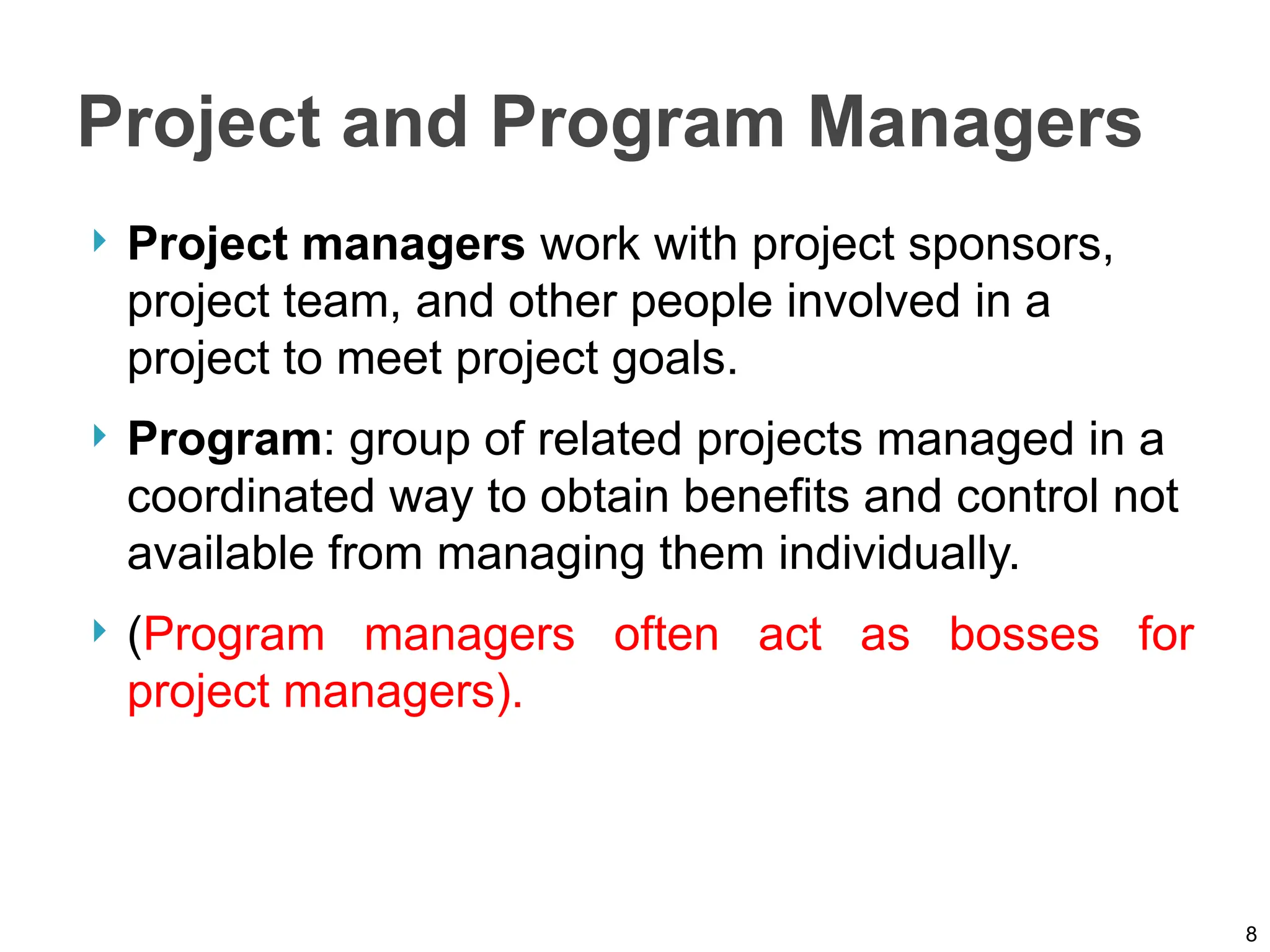Project and Program Managers
 Project managers work with project sponsors,
project team, and other people involved in a
project to meet project goals.
 Program: group of related projects managed in a
coordinated way to obtain benefits and control not
available from managing them individually.
 (Program managers often act as bosses for
project managers).
8
 
