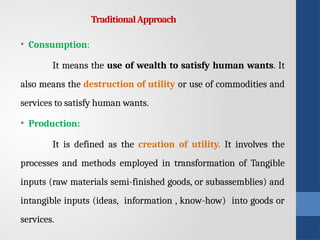 TraditionalApproach
• Consumption:
It means the use of wealth to satisfy human wants. It
also means the destruction of utility or use of commodities and
services to satisfy human wants.
• Production:
It is defined as the creation of utility. It involves the
processes and methods employed in transformation of Tangible
inputs (raw materials semi-finished goods, or subassemblies) and
intangible inputs (ideas, information , know-how) into goods or
services.
 