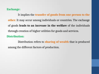 Exchange:
It implies the transfer of goods from one person to the
other. It may occur among individuals or countries. The exchange
of goods leads to an increase in the welfare of the individuals
through creation of higher utilities for goods and services.
Distribution:
Distribution refers to sharing of wealth that is produced
among the different factors of production.
 