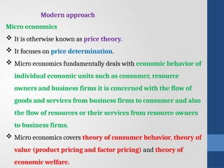 Micro economics
 It is otherwise known as price theory.
 It focuses on price determination.
 Micro economics fundamentally deals with economic behavior of
individual economic units such as consumer, resource
owners and business firms it is concerned with the flow of
goods and services from business firms to consumer and also
the flow of resources or their services from resource owners
to business firms.
 Micro economics covers theory of consumer behavior, theory of
value (product pricing and factor pricing) and theory of
economic welfare.
Modern approach
 