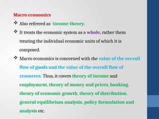 Macro economics
 Also refereed as income theory.
 It treats the economic system as a whole, rather them
treating the individual economic units of which it is
composed.
 Macro economics is concerned with the value of the overall
flow of goods and the value of the overall flow of
resources. Thus, it covers theory of income and
employment, theory of money and prices, banking,
theory of economic growth, theory of distribution,
general equilibrium analysis, policy formulation and
analysis etc.
 
