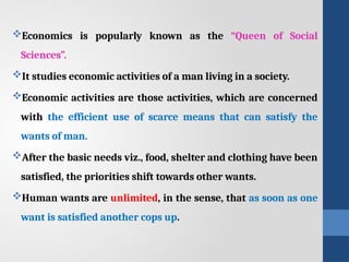 Economics is popularly known as the “Queen of Social
Sciences”.
It studies economic activities of a man living in a society.
Economic activities are those activities, which are concerned
with the efficient use of scarce means that can satisfy the
wants of man.
After the basic needs viz., food, shelter and clothing have been
satisfied, the priorities shift towards other wants.
Human wants are unlimited, in the sense, that as soon as one
want is satisfied another cops up.
 