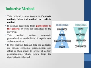 Inductive Method
• This method is also known as Concrete
method, historical method or realistic
method.
• It involves reasoning from particulars to
the general or from the individual to the
universal.
• This method derives economic
generalisations on the basis of experiments
and observations.
• In this method detailed data are collected
on certain economic phenomenon and
effort is then made to arrive at certain
generalizations which follow from the
observations collected.
 
