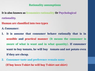 Rationality assumptions
It is also known as Economics rationality Or Psychological
rationality.
Human are classified into two types
A. Consumer:
1. It is assume that consumer behave rationally that is in
sensible and practical manner (It means the consumer is
aware of what is want and in what quantity). If consumer
want to buy tomato, he will buy tomato and not potato even
if they are cheap.
2. Consumer taste and preference remain same
(If boy loves T-shirt he will buy T-shirt not shirt)
 