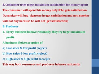 3. Consumer tries to get maximum satisfaction for money spent
The consumer will spend his money only if he gets satisfaction
(A smoker will buy cigarette he get satisfaction and non smoker
will not buy because he will not get satisfaction)
B. Producer
1. Every business behave rationally, they try to get maximum
profit.
A business if given a option of
a) Low sales & low profit (reject)
b) How sales & low profit (reject)
c) High sales & high profit (accept)
This way both consumer and producer behaves rationally.
 