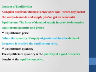 Concept of Equilibrium
A English historian Thomas Carlyle once said, “Teach any parrot
the words demands and supply you’ve got an economist.
Equilibrium: The force of demand supply interact to determine
equilibrium quantity and prices.
 Equilibrium price
When the quantity of supply of goods matches the demand
for goods, it is called the equilibrium price.
 Equilibrium quantity
The equilibrium quantity is the quantity of a good or service
bought at the equilibrium price.
 