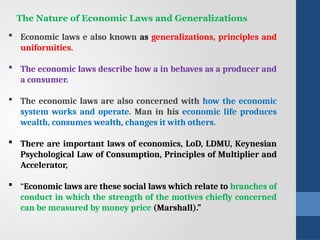 The Nature of Economic Laws and Generalizations
 Economic laws e also known as generalizations, principles and
uniformities.
 The economic laws describe how a in behaves as a producer and
a consumer.
 The economic laws are also concerned with how the economic
system works and operate. Man in his economic life produces
wealth, consumes wealth, changes it with others.
 There are important laws of economics, LoD, LDMU, Keynesian
Psychological Law of Consump­
tion, Principles of Multiplier and
Accelerator,
 “Economic laws are these social laws which relate to branches of
con­
duct in which the strength of the motives chiefly concerned
can be measured by money price (Marshall).”
 