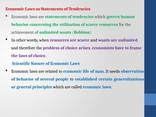 Economic Laws as Statements of Tendencies
 Economic laws are statements of tendencies which govern human
behavior concerning the utilization of scarce resources for the
achievement of un­
limited wants (Robbins).
 In other words, when resources are scarce and wants are unlimited
and therefore the problem of choice arises, economists have to frame
the laws of choice.
Scientific Nature of Economic Laws
 Economic laws are related to economic life of man. It needs observation
of behavior of several people to established certain generalizations
or general prin­
ciples which are called economic laws.
 