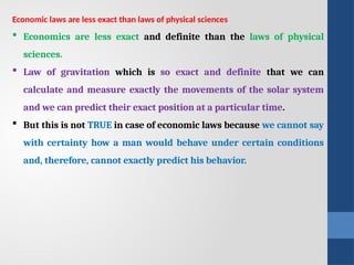 Economic laws are less exact than laws of physical sciences
 Economics are less exact and definite than the laws of physical
sciences.
 Law of gravitation which is so exact and definite that we can
calculate and measure exactly the movements of the solar system
and we can predict their exact position at a particular time.
 But this is not TRUE in case of economic laws because we cannot say
with certainty how a man would behave under certain conditions
and, therefore, cannot exactly predict his behavior.
 
