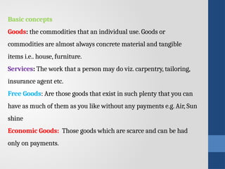 Basic concepts
Goods: the commodities that an individual use. Goods or
commodities are almost always concrete material and tangible
items i.e.. house, furniture.
Services: The work that a person may do viz. carpentry, tailoring,
insurance agent etc.
Free Goods: Are those goods that exist in such plenty that you can
have as much of them as you like without any payments e.g. Air, Sun
shine
Economic Goods: Those goods which are scarce and can be had
only on payments.
 