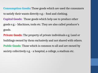 Consumption Goods: Those goods which are used the consumers
to satisfy their wants directly e.g.:- food and clothing.
Capital Goods: Those goods which help use to produce other
goods e.g.:- Machines, tools etc. They are also called producer’s
goods.
Private Goods: The property of private individuals e.g. Land or
buildings owned by them exclusively and not shared with others.
Public Goods: Those which is common to all and are owned by
society collectively e.g. - a hospital, a college, a stadium etc.
 