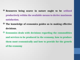  Resources being scarce in nature ought to be utilized
productively within the available means to derive maximum
satisfaction.
 The knowledge of economics guides us in making effective
decisions.
 Economics deals with decisions regarding the commodities
and services to be produced in the economy, how to produce
them most economically and how to provide for the growth
of the economy
 