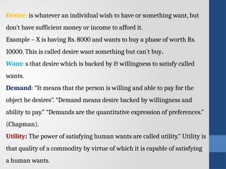 Desire: is whatever an individual wish to have or something want, but
don’t have sufficient money or income to afford it.
Example – X is having Rs. 8000 and wants to buy a phase of worth Rs.
10000. This is called desire want something but can’t buy.
Want: s that desire which is backed by & willingness to satisfy called
wants.
Demand: “It means that the person is willing and able to pay for the
object he desires”. “Demand means desire backed by willingness and
ability to pay.” “Demands are the quantitative expression of preferences.”
(Chapman).
Utility: The power of satisfying human wants are called utility.” Utility is
that quality of a commodity by virtue of which it is capable of satisfying
a human wants.
 