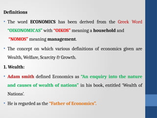 Definitions
• The word ECONOMICS has been derived from the Greek Word
“OIKONOMICAS” with “OIKOS” meaning a household and
“NOMOS” meaning management.
• The concept on which various definitions of economics given are
Wealth, Welfare, Scarcity & Growth.
1. Wealth:
• Adam smith defined Economics as “An enquiry into the nature
and causes of wealth of nations” in his book, entitled ‘Wealth of
Nations’.
• He is regarded as the “Father of Economics”.
 