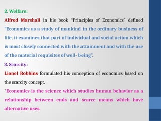 2. Welfare:
Alfred Marshall in his book “Principles of Economics” defined
“Economics as a study of mankind in the ordinary business of
life, it examines that part of individual and social action which
is most closely connected with the attainment and with the use
of the material requisites of well- being”.
3. Scarcity:
Lionel Robbins formulated his conception of economics based on
the scarcity concept.
“Economics is the science which studies human behavior as a
relationship between ends and scarce means which have
alternative uses.
 