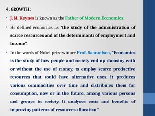4. GROWTH:
• J. M. Keynes is known as the Father of Modern Economics.
• He defined economics as “the study of the administration of
scarce resources and of the determinants of employment and
income”.
• In the words of Nobel prize winner Prof. Samuelson, “Economics
is the study of how people and society end up choosing with
or without the use of money, to employ scarce productive
resources that could have alternative uses, it produces
various commodities over time and distributes them for
consumption, now or in the future, among various persons
and groups in society. It analyses costs and benefits of
improving patterns of resources allocation.”
 