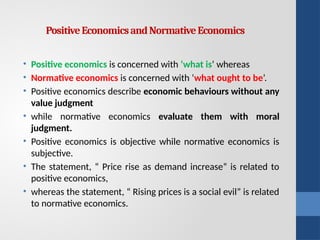 PositiveEconomicsandNormativeEconomics
• Positive economics is concerned with ‘what is’ whereas
• Normative economics is concerned with ‘what ought to be’.
• Positive economics describe economic behaviours without any
value judgment
• while normative economics evaluate them with moral
judgment.
• Positive economics is objective while normative economics is
subjective.
• The statement, “ Price rise as demand increase” is related to
positive economics,
• whereas the statement, “ Rising prices is a social evil” is related
to normative economics.
 