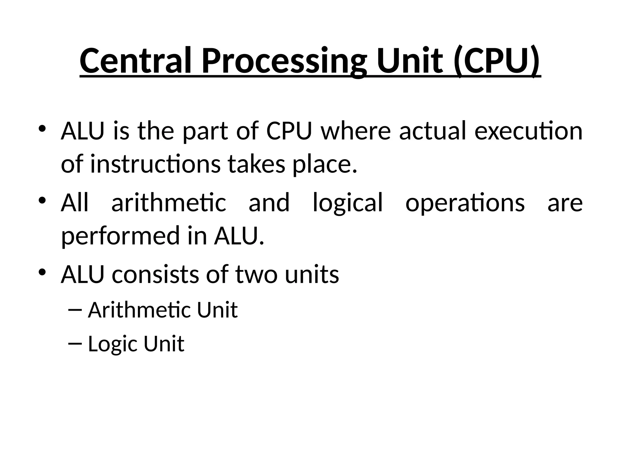 Central Processing Unit (CPU)
• ALU is the part of CPU where actual execution
of instructions takes place.
• All arithmetic and logical operations are
performed in ALU.
• ALU consists of two units
– Arithmetic Unit
– Logic Unit
 