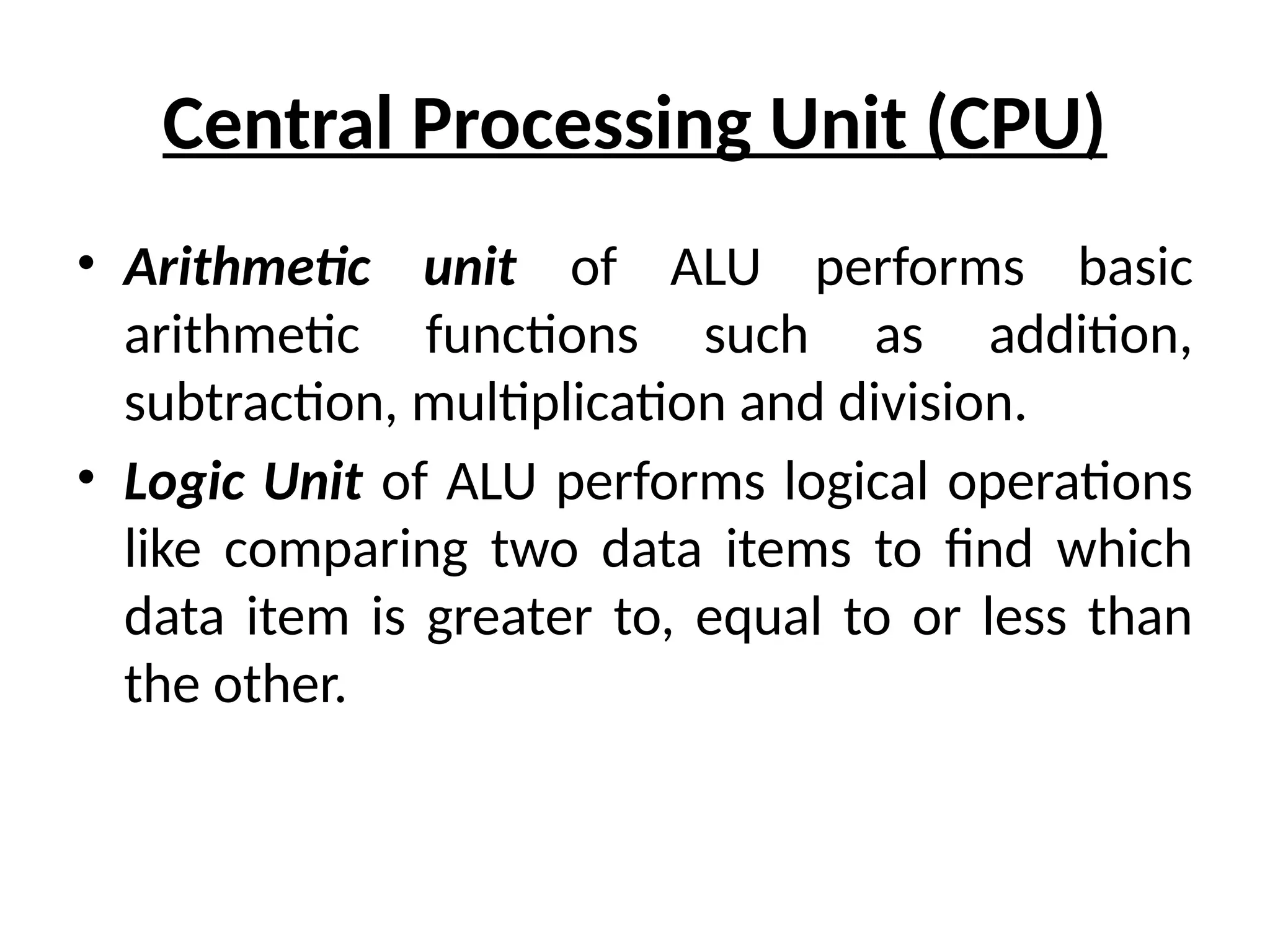 Central Processing Unit (CPU)
• Arithmetic unit of ALU performs basic
arithmetic functions such as addition,
subtraction, multiplication and division.
• Logic Unit of ALU performs logical operations
like comparing two data items to find which
data item is greater to, equal to or less than
the other.
 