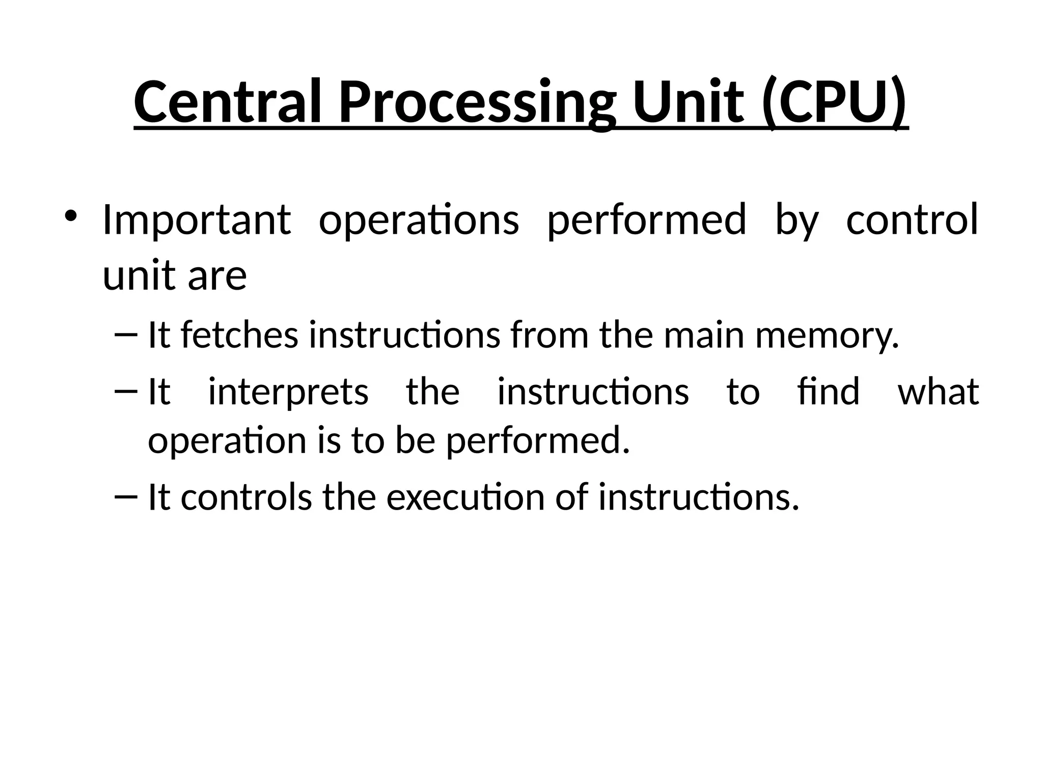 Central Processing Unit (CPU)
• Important operations performed by control
unit are
– It fetches instructions from the main memory.
– It interprets the instructions to find what
operation is to be performed.
– It controls the execution of instructions.
 