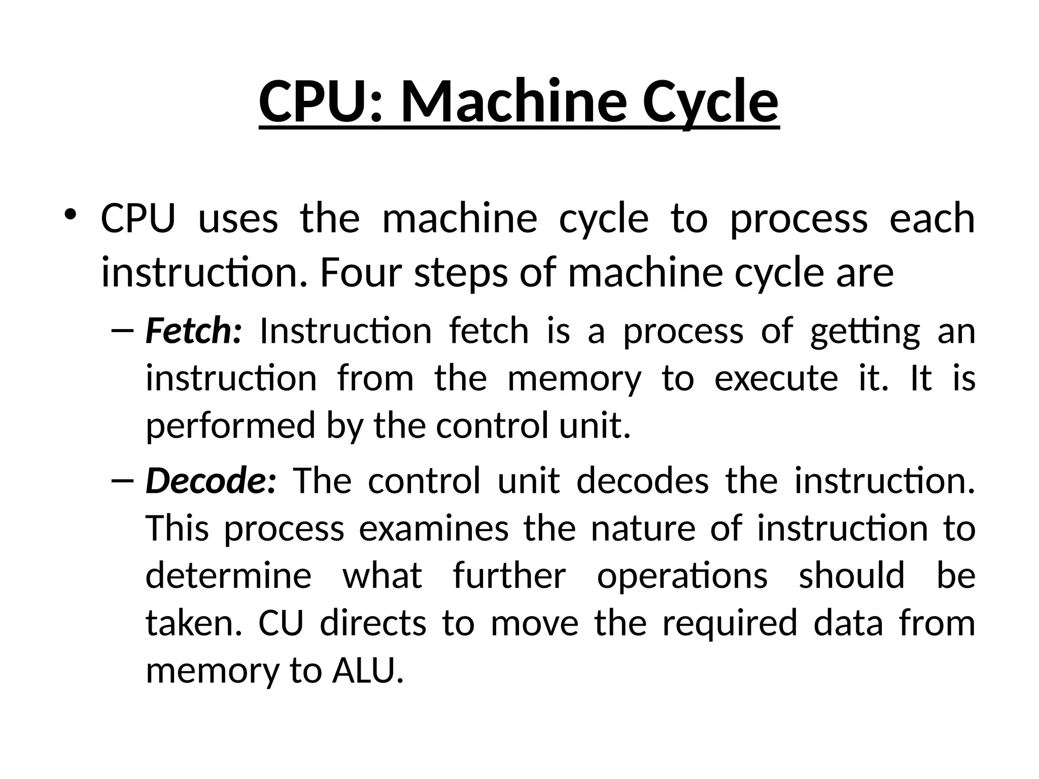 CPU: Machine Cycle
• CPU uses the machine cycle to process each
instruction. Four steps of machine cycle are
– Fetch: Instruction fetch is a process of getting an
instruction from the memory to execute it. It is
performed by the control unit.
– Decode: The control unit decodes the instruction.
This process examines the nature of instruction to
determine what further operations should be
taken. CU directs to move the required data from
memory to ALU.
 