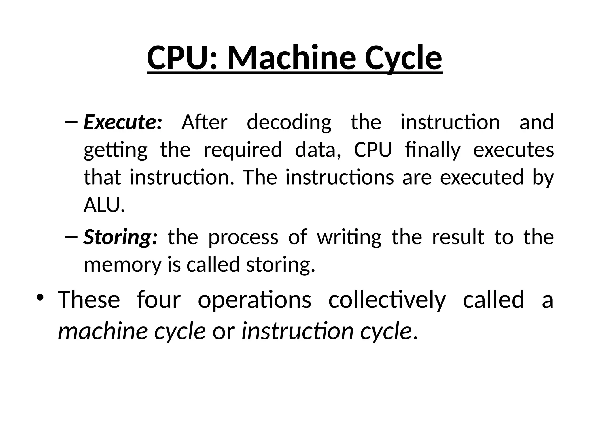 CPU: Machine Cycle
– Execute: After decoding the instruction and
getting the required data, CPU finally executes
that instruction. The instructions are executed by
ALU.
– Storing: the process of writing the result to the
memory is called storing.
• These four operations collectively called a
machine cycle or instruction cycle.
 