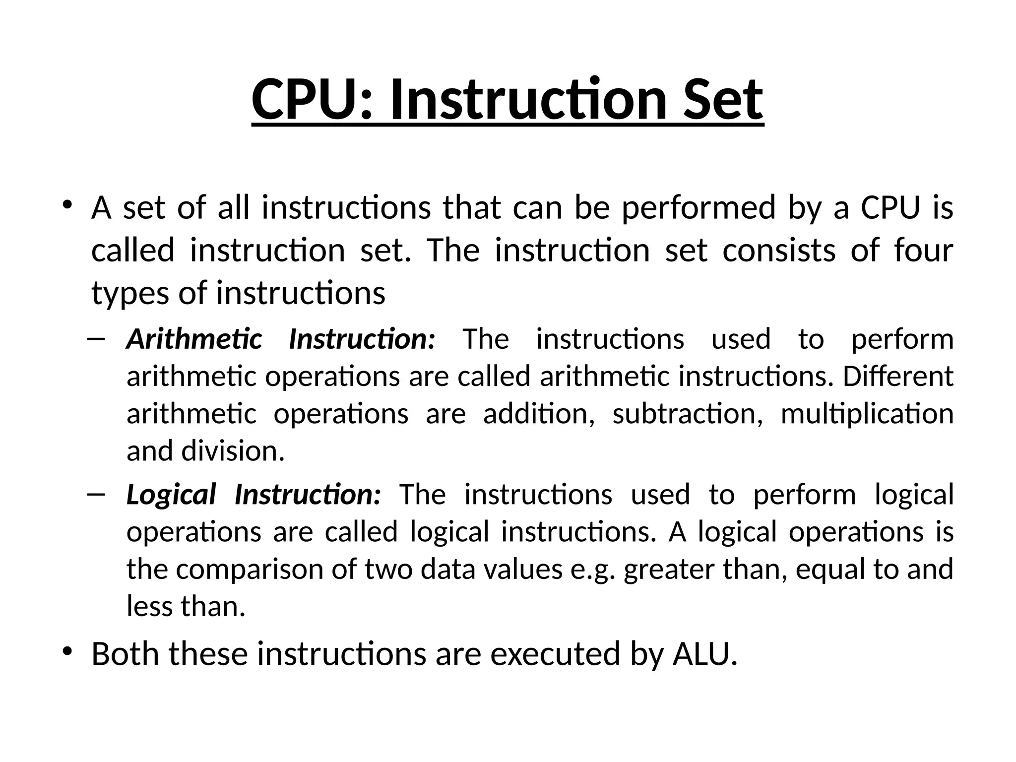 CPU: Instruction Set
• A set of all instructions that can be performed by a CPU is
called instruction set. The instruction set consists of four
types of instructions
– Arithmetic Instruction: The instructions used to perform
arithmetic operations are called arithmetic instructions. Different
arithmetic operations are addition, subtraction, multiplication
and division.
– Logical Instruction: The instructions used to perform logical
operations are called logical instructions. A logical operations is
the comparison of two data values e.g. greater than, equal to and
less than.
• Both these instructions are executed by ALU.
 