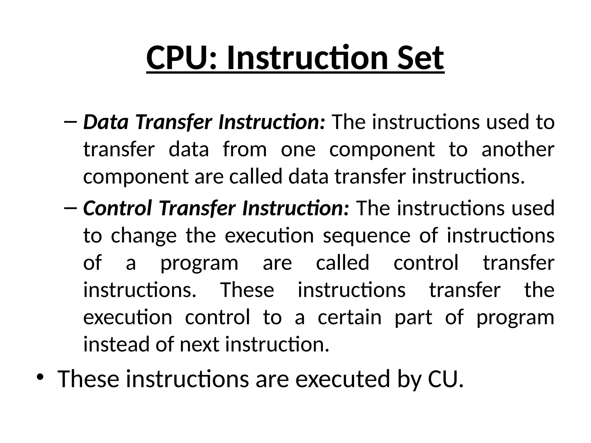 CPU: Instruction Set
– Data Transfer Instruction: The instructions used to
transfer data from one component to another
component are called data transfer instructions.
– Control Transfer Instruction: The instructions used
to change the execution sequence of instructions
of a program are called control transfer
instructions. These instructions transfer the
execution control to a certain part of program
instead of next instruction.
• These instructions are executed by CU.
 