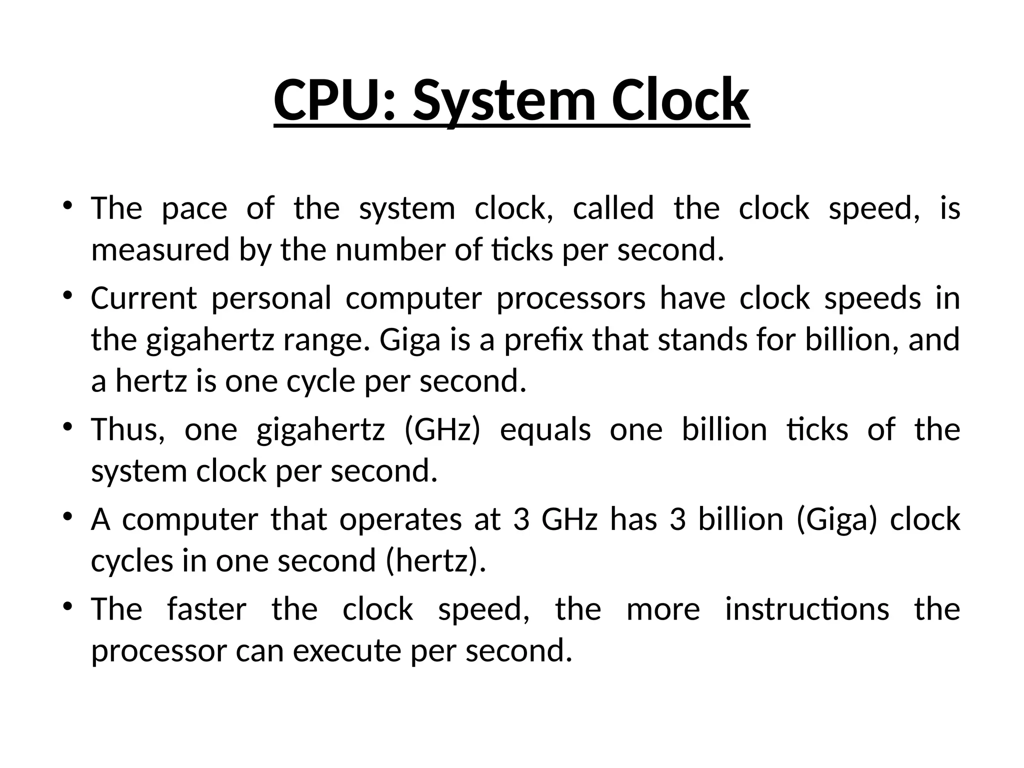CPU: System Clock
• The pace of the system clock, called the clock speed, is
measured by the number of ticks per second.
• Current personal computer processors have clock speeds in
the gigahertz range. Giga is a prefix that stands for billion, and
a hertz is one cycle per second.
• Thus, one gigahertz (GHz) equals one billion ticks of the
system clock per second.
• A computer that operates at 3 GHz has 3 billion (Giga) clock
cycles in one second (hertz).
• The faster the clock speed, the more instructions the
processor can execute per second.
 