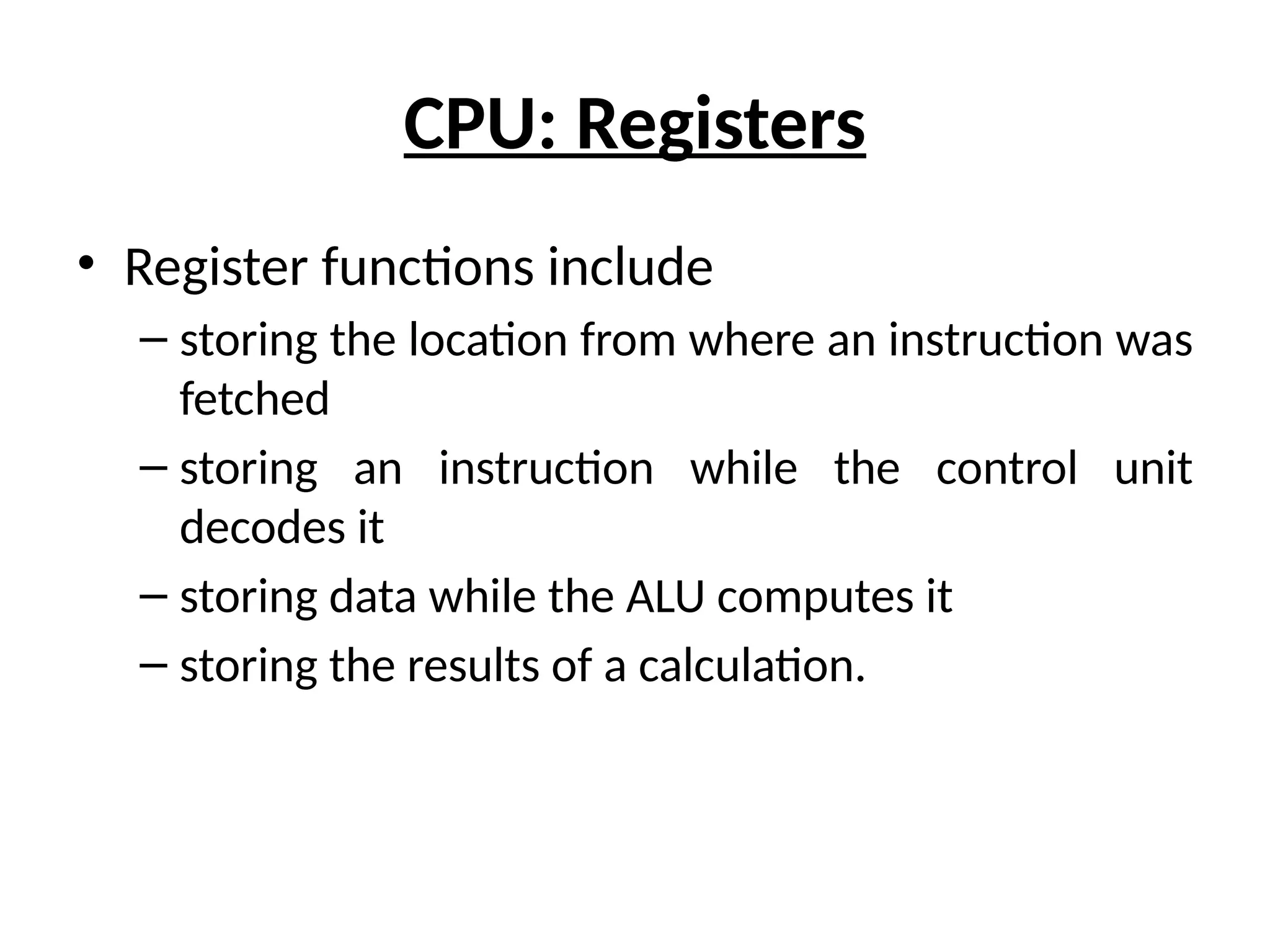 CPU: Registers
• Register functions include
– storing the location from where an instruction was
fetched
– storing an instruction while the control unit
decodes it
– storing data while the ALU computes it
– storing the results of a calculation.
 