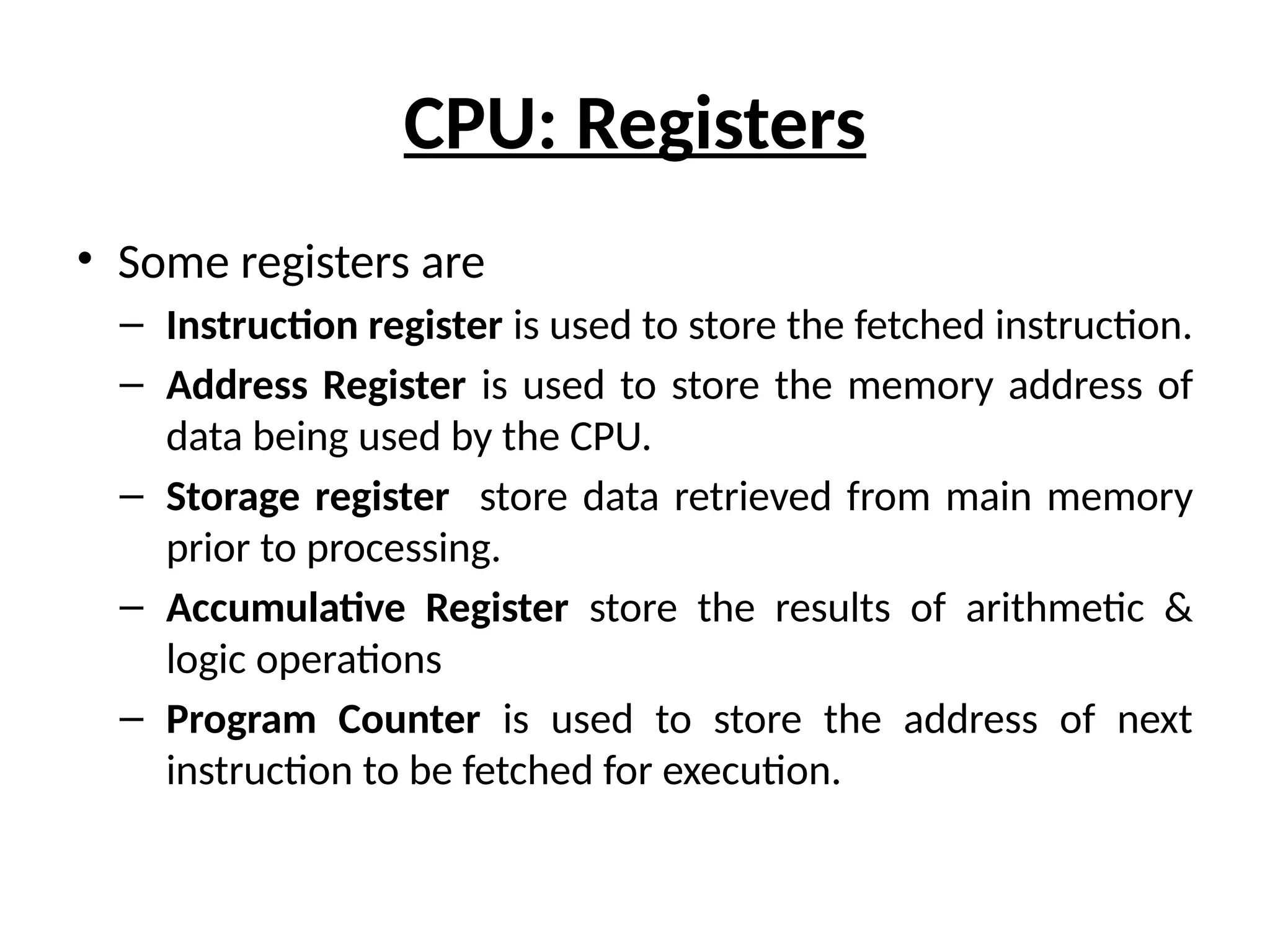 CPU: Registers
• Some registers are
– Instruction register is used to store the fetched instruction.
– Address Register is used to store the memory address of
data being used by the CPU.
– Storage register store data retrieved from main memory
prior to processing.
– Accumulative Register store the results of arithmetic &
logic operations
– Program Counter is used to store the address of next
instruction to be fetched for execution.
 
