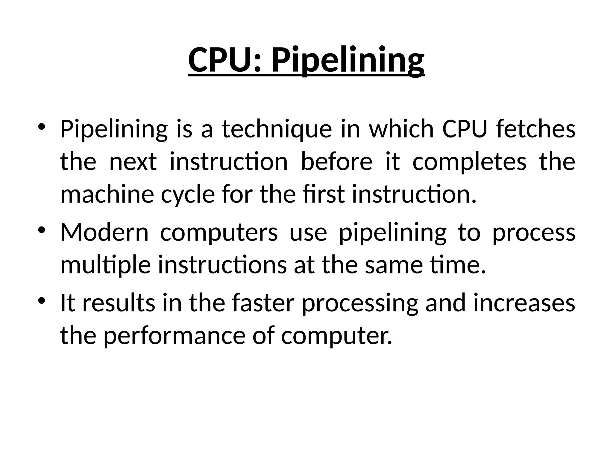 CPU: Pipelining
• Pipelining is a technique in which CPU fetches
the next instruction before it completes the
machine cycle for the first instruction.
• Modern computers use pipelining to process
multiple instructions at the same time.
• It results in the faster processing and increases
the performance of computer.
 