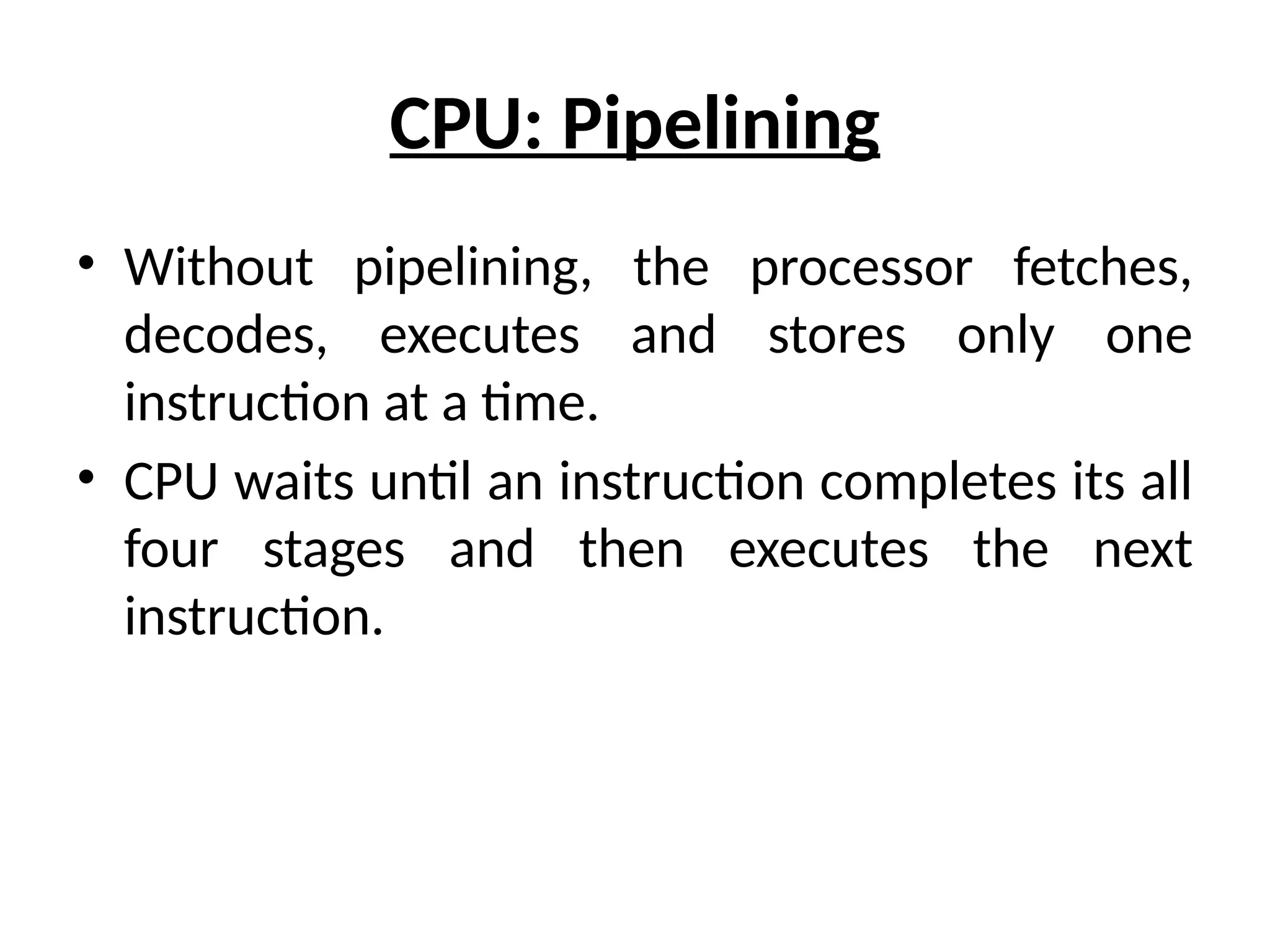 CPU: Pipelining
• Without pipelining, the processor fetches,
decodes, executes and stores only one
instruction at a time.
• CPU waits until an instruction completes its all
four stages and then executes the next
instruction.
 