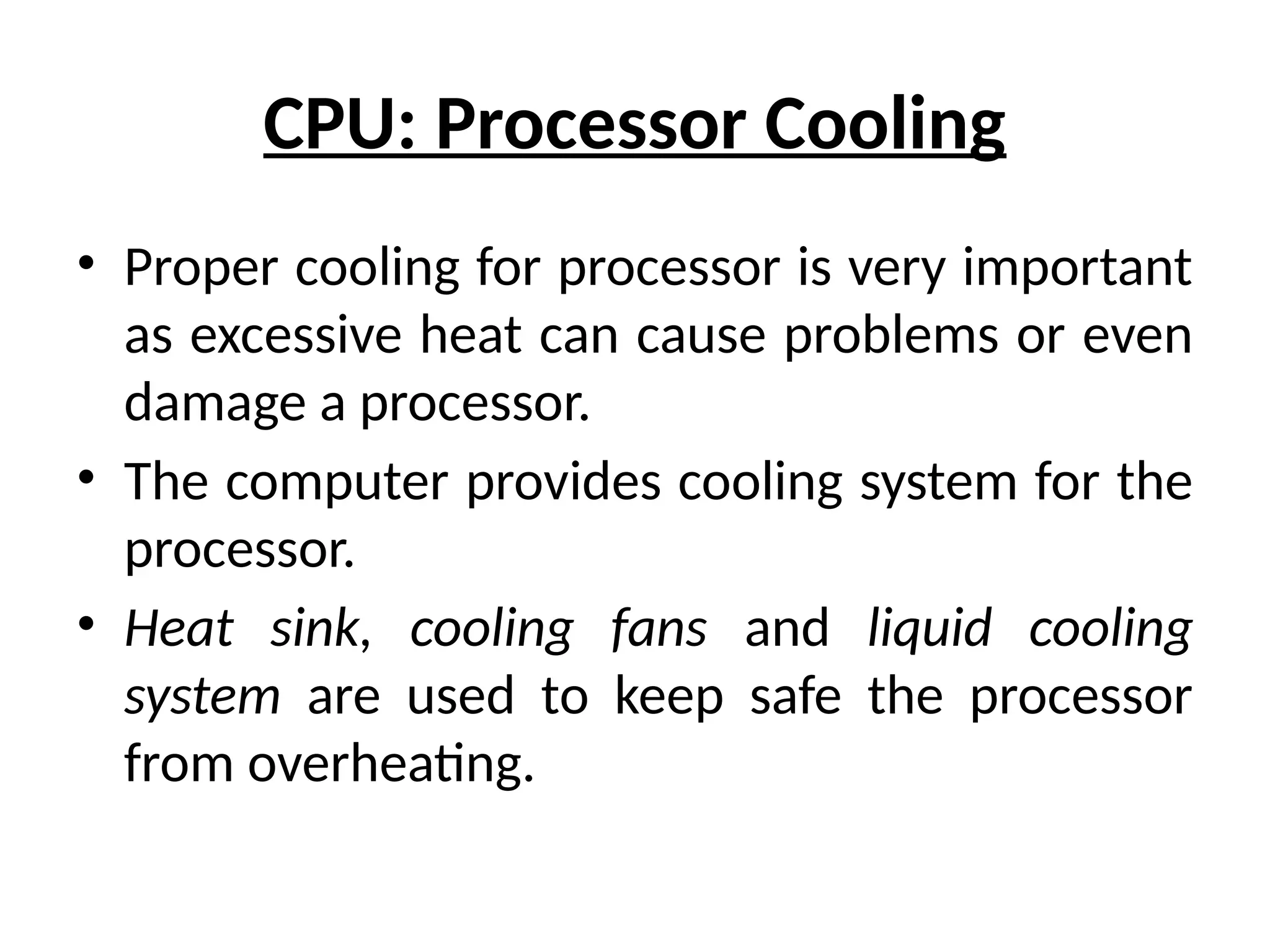 CPU: Processor Cooling
• Proper cooling for processor is very important
as excessive heat can cause problems or even
damage a processor.
• The computer provides cooling system for the
processor.
• Heat sink, cooling fans and liquid cooling
system are used to keep safe the processor
from overheating.
 