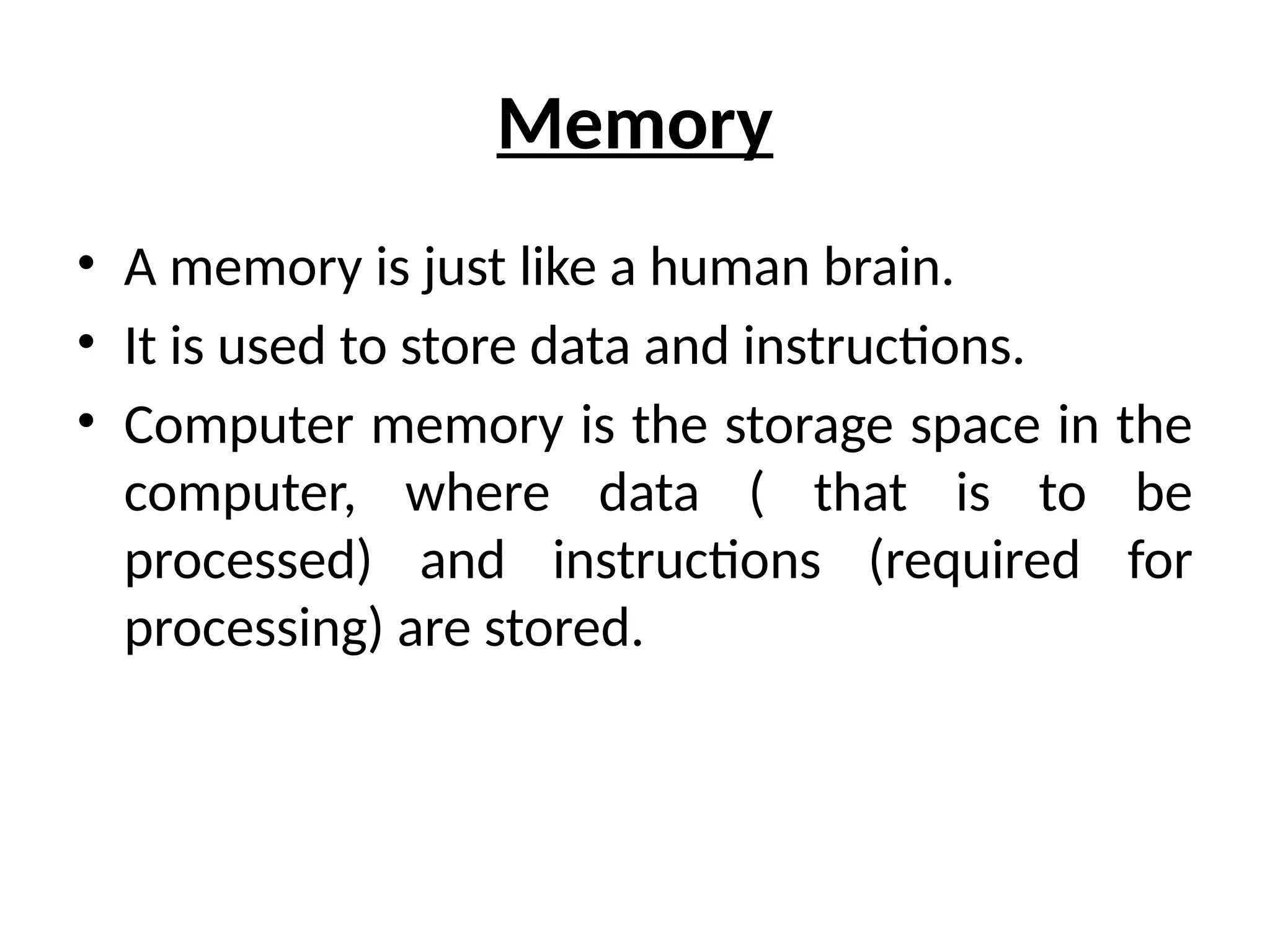 Memory
• A memory is just like a human brain.
• It is used to store data and instructions.
• Computer memory is the storage space in the
computer, where data ( that is to be
processed) and instructions (required for
processing) are stored.
 