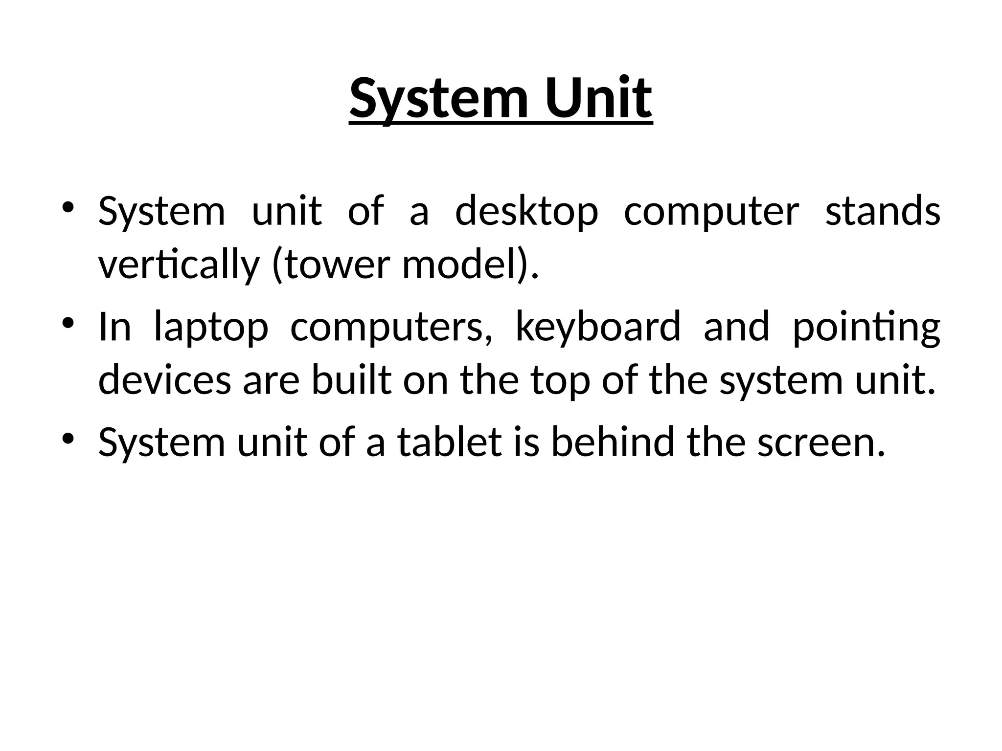 System Unit
• System unit of a desktop computer stands
vertically (tower model).
• In laptop computers, keyboard and pointing
devices are built on the top of the system unit.
• System unit of a tablet is behind the screen.
 