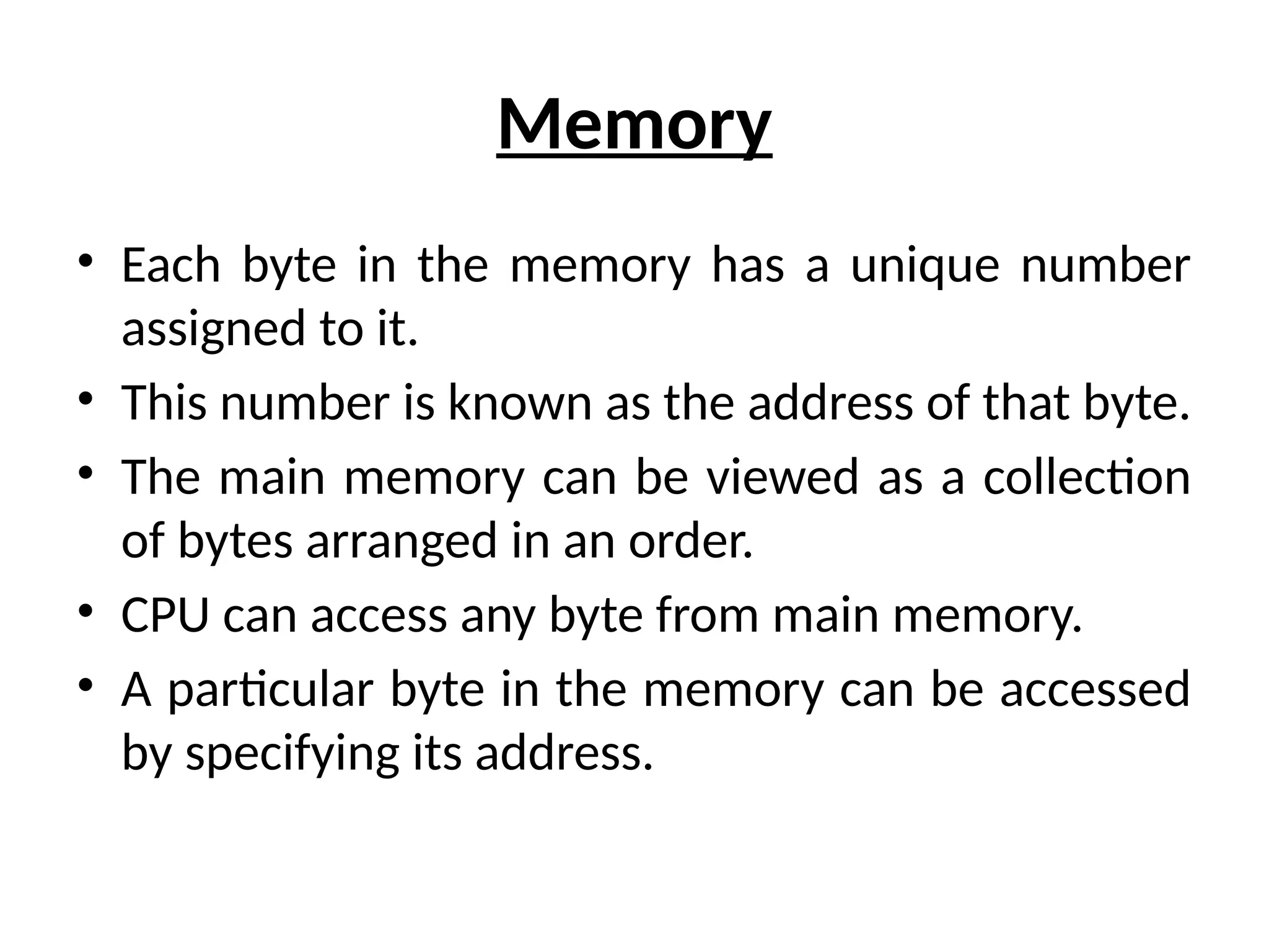 Memory
• Each byte in the memory has a unique number
assigned to it.
• This number is known as the address of that byte.
• The main memory can be viewed as a collection
of bytes arranged in an order.
• CPU can access any byte from main memory.
• A particular byte in the memory can be accessed
by specifying its address.
 