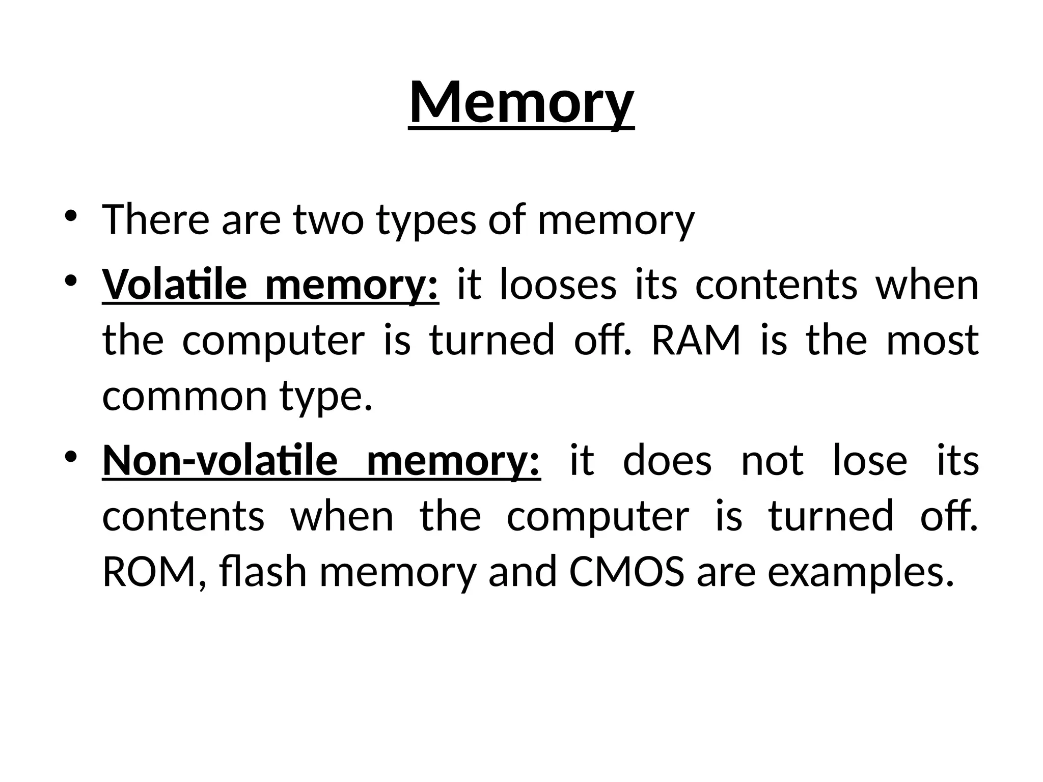 Memory
• There are two types of memory
• Volatile memory: it looses its contents when
the computer is turned off. RAM is the most
common type.
• Non-volatile memory: it does not lose its
contents when the computer is turned off.
ROM, flash memory and CMOS are examples.
 