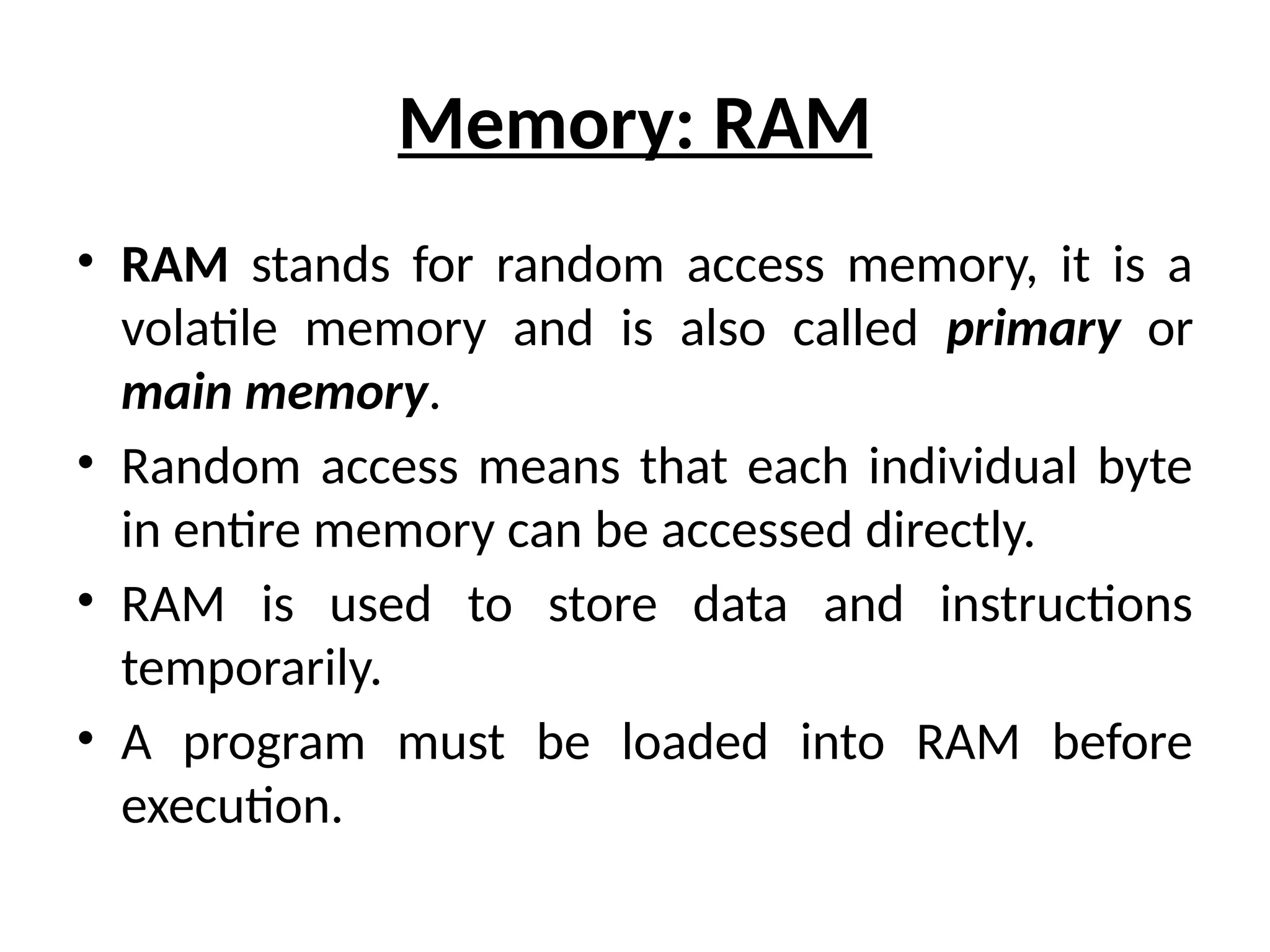 Memory: RAM
• RAM stands for random access memory, it is a
volatile memory and is also called primary or
main memory.
• Random access means that each individual byte
in entire memory can be accessed directly.
• RAM is used to store data and instructions
temporarily.
• A program must be loaded into RAM before
execution.
 