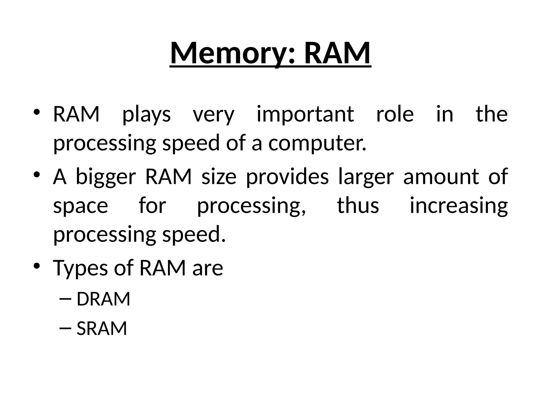 Memory: RAM
• RAM plays very important role in the
processing speed of a computer.
• A bigger RAM size provides larger amount of
space for processing, thus increasing
processing speed.
• Types of RAM are
– DRAM
– SRAM
 